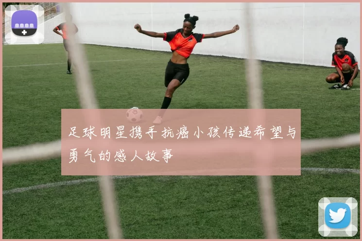 足球明星携手抗癌小孩传递希望与勇气的感人故事