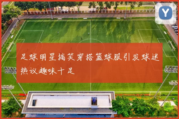 足球明星搞笑穿搭篮球服引发球迷热议趣味十足