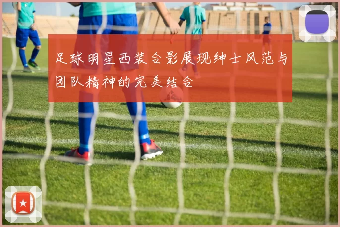 足球明星西装合影展现绅士风范与团队精神的完美结合