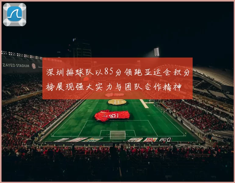 深圳排球队以85分领跑亚运会积分榜展现强大实力与团队合作精神