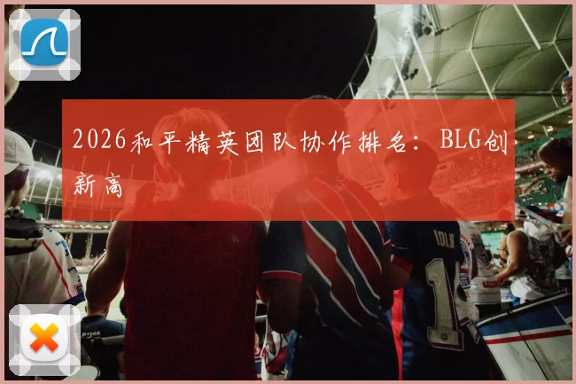 2026和平精英团队协作排名：BLG创新高