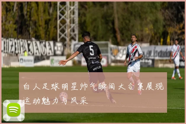 白人足球明星帅气瞬间大合集展现运动魅力与风采